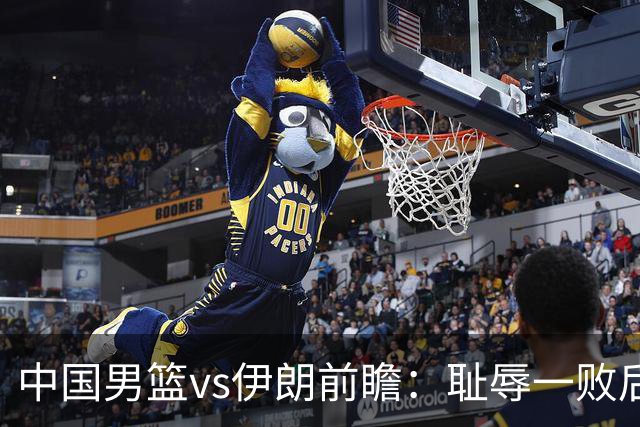中国男篮vs伊朗前瞻：耻辱一败后需振作 胡金秋率队全力争铜牌
